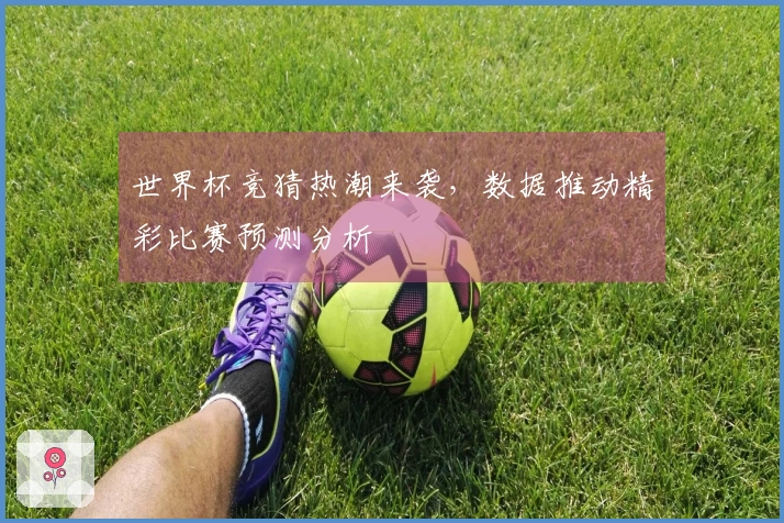 世界杯竞猜热潮来袭，数据推动精彩比赛预测分析
